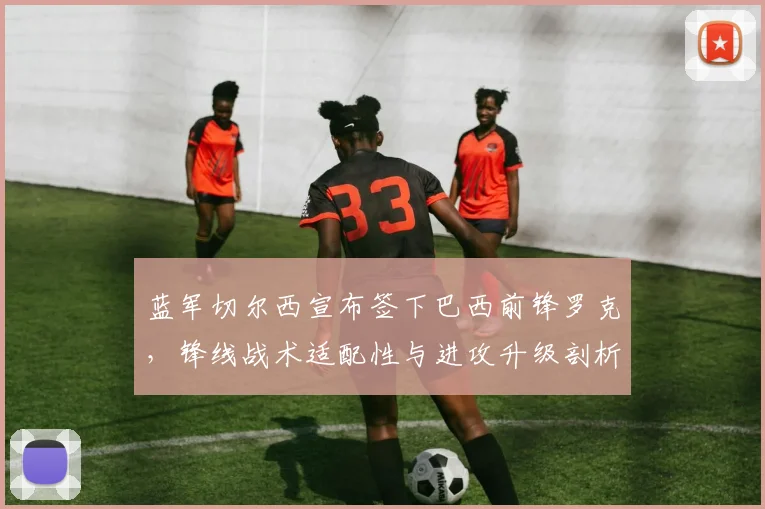 蓝军切尔西宣布签下巴西前锋罗克，锋线战术适配性与进攻升级剖析