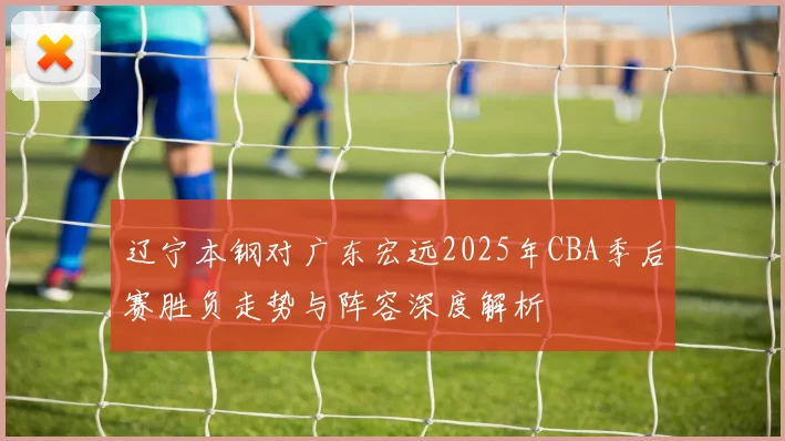 辽宁本钢对广东宏远2025年CBA季后赛胜负走势与阵容深度解析