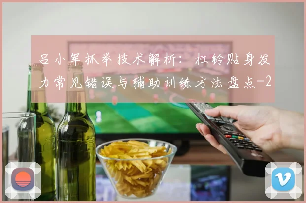 吕小军抓举技术解析:杠铃贴身发力常见错误与辅助训练方法盘点