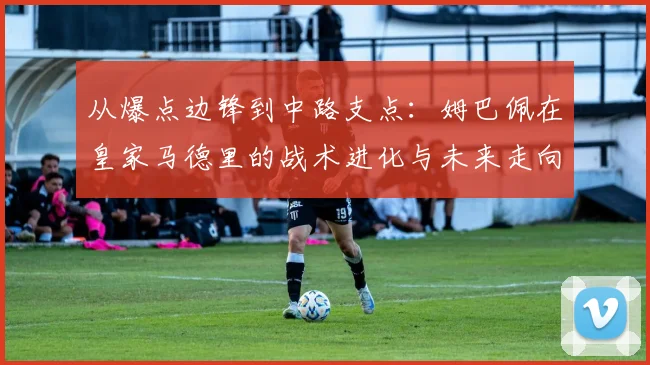 从爆点边锋到中路支点：姆巴佩在皇家马德里的战术进化与未来走向