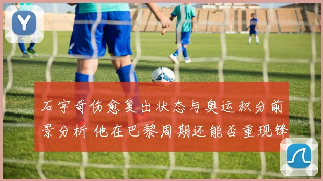 石宇奇伤愈复出状态与奥运积分前景分析 他在巴黎周期还能否重现锋芒