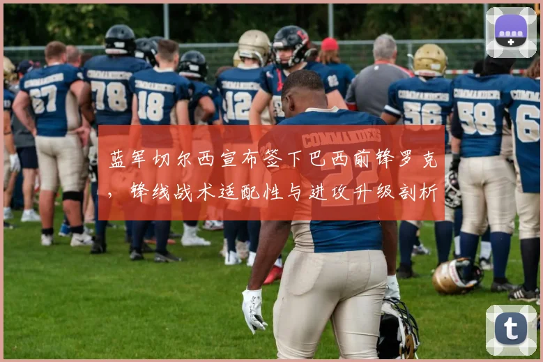 蓝军切尔西宣布签下巴西前锋罗克,锋线战术适配性与进攻升级剖析