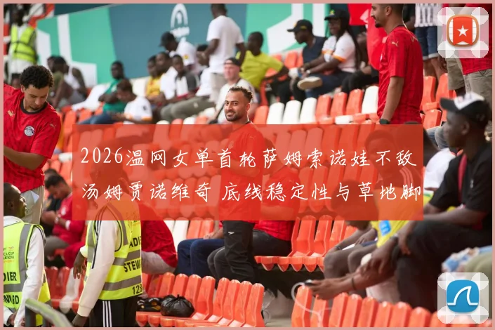 2026温网女单首轮萨姆索诺娃不敌汤姆贾诺维奇 底线稳定性与草地脚下移动的相关性探析