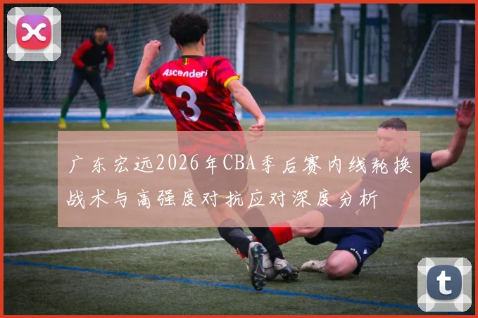广东宏远2026年CBA季后赛内线轮换战术与高强度对抗应对深度分析