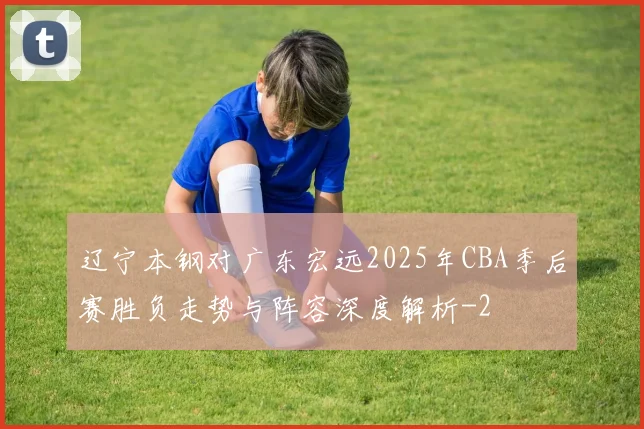 辽宁本钢对广东宏远2025年CBA季后赛胜负走势与阵容深度解析