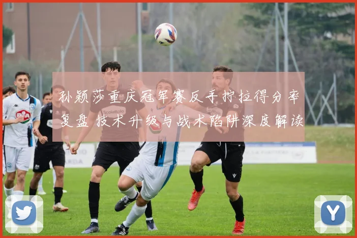 孙颖莎重庆冠军赛反手拧拉得分率复盘 技术升级与战术陷阱深度解读