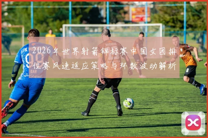 2026年世界射箭锦标赛中国女团排位赛风速适应策略与环数波动解析
