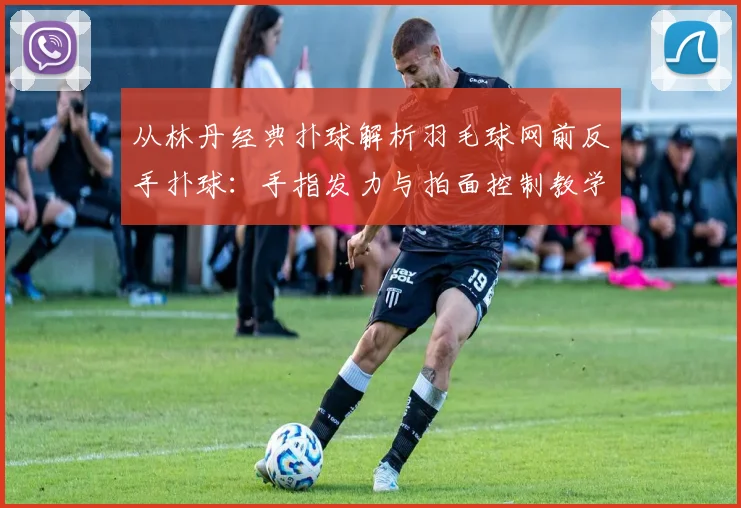 从林丹经典扑球解析羽毛球网前反手扑球：手指发力与拍面控制教学