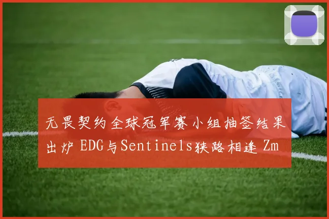 无畏契约全球冠军赛小组抽签结果出炉 EDG与Sentinels狭路相逢 ZmjjKK与TenZ狙击对位成焦点前瞻分析