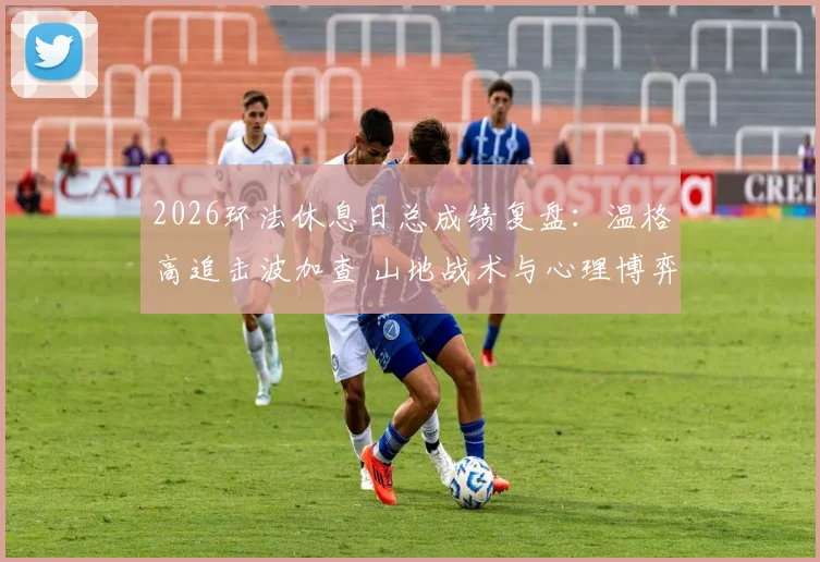 2026环法休息日总成绩复盘:温格高追击波加查 山地战术与心理博弈关键分析