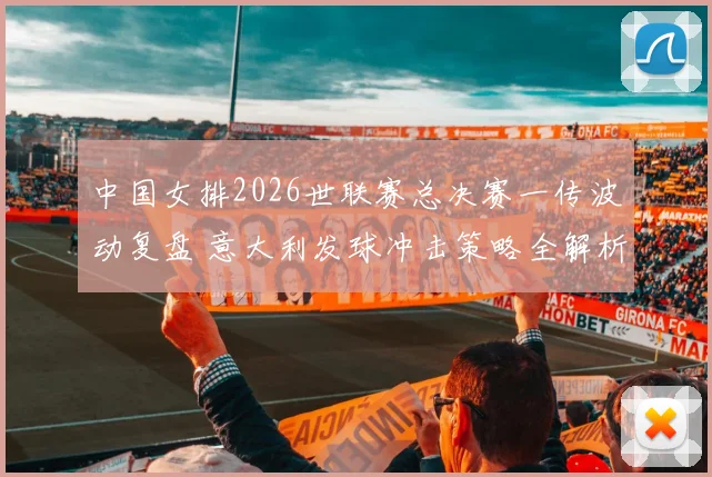 中国女排2026世联赛总决赛一传波动复盘 意大利发球冲击策略全解析