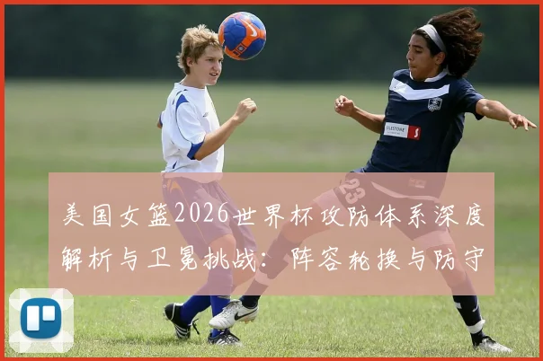 美国女篮2026世界杯攻防体系深度解析与卫冕挑战:阵容轮换与防守策略成关键