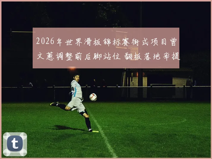2026年世界滑板锦标赛街式项目曾文蕙调整前后脚站位 翻板落地率提升背后的技术逻辑与竞技价值分析