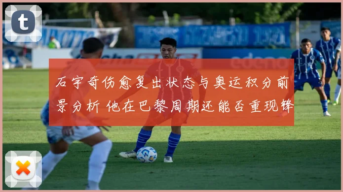 石宇奇伤愈复出状态与奥运积分前景分析 他在巴黎周期还能否重现锋芒