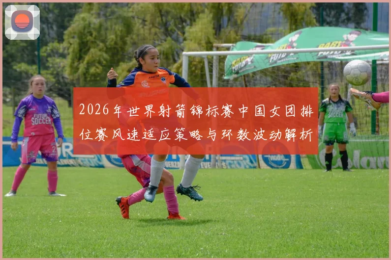 2026年世界射箭锦标赛中国女团排位赛风速适应策略与环数波动解析