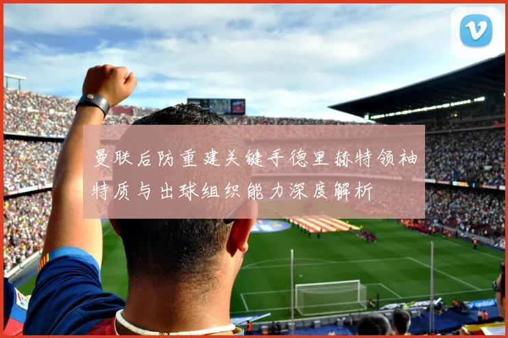 曼联后防重建关键手德里赫特领袖特质与出球组织能力深度解析