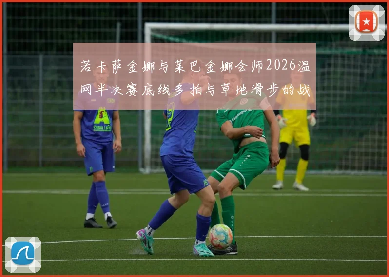 若卡萨金娜与莱巴金娜会师2026温网半决赛底线多拍与草地滑步的战术博弈