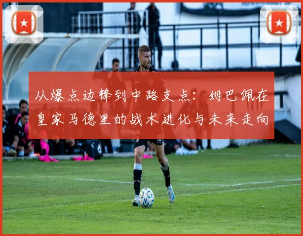 从爆点边锋到中路支点：姆巴佩在皇家马德里的战术进化与未来走向