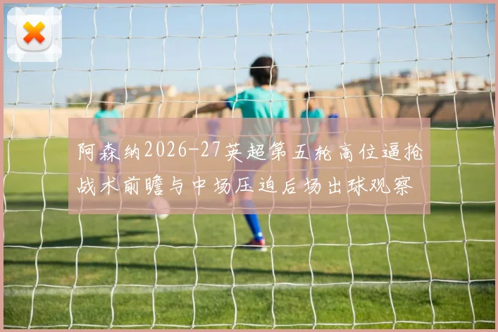 阿森纳2026-27英超第五轮高位逼抢战术前瞻与中场压迫后场出球观察