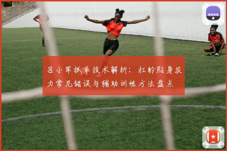 吕小军抓举技术解析：杠铃贴身发力常见错误与辅助训练方法盘点