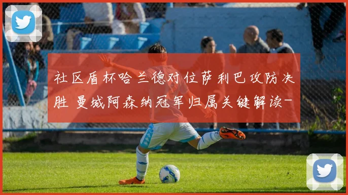 社区盾杯哈兰德对位萨利巴攻防决胜 曼城阿森纳冠军归属关键解读