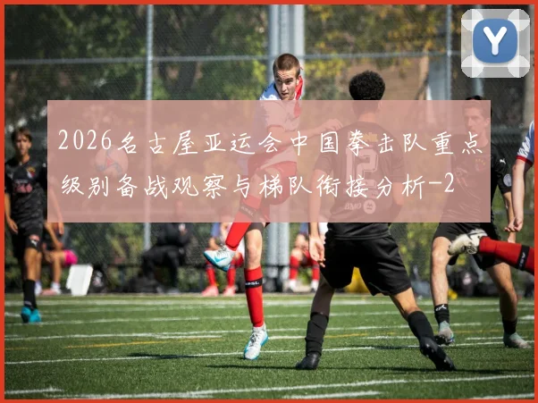 2026名古屋亚运会中国拳击队重点级别备战观察与梯队衔接分析