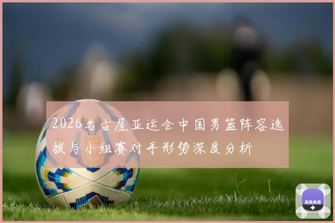 2026名古屋亚运会中国男篮阵容选拔与小组赛对手形势深度分析