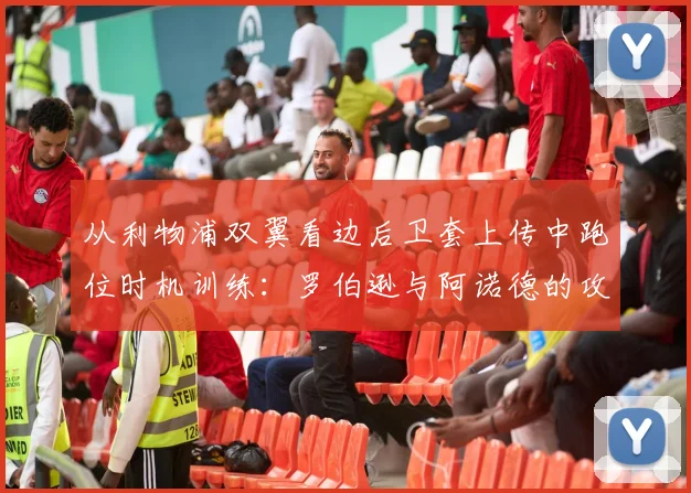 从利物浦双翼看边后卫套上传中跑位时机训练:罗伯逊与阿诺德的攻防节奏分析
