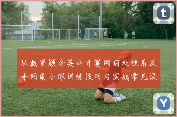 从戴资颖全英公开赛网前处理看反手网前小球训练技巧与实战常见误区