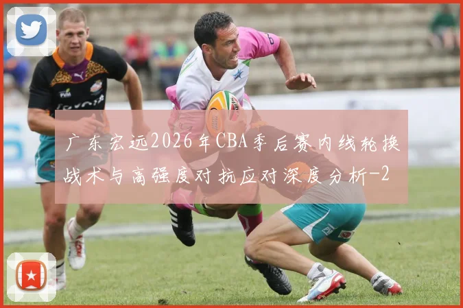 广东宏远2026年CBA季后赛内线轮换战术与高强度对抗应对深度分析