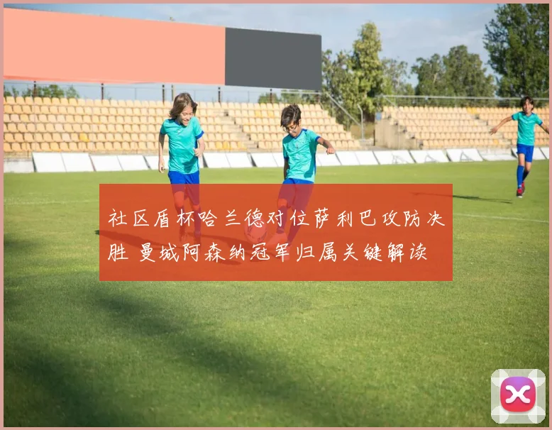 社区盾杯哈兰德对位萨利巴攻防决胜 曼城阿森纳冠军归属关键解读