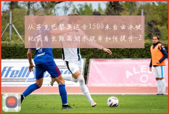 从芬克巴黎奥运会1500米自由泳破纪录看长距离划水效率如何提升