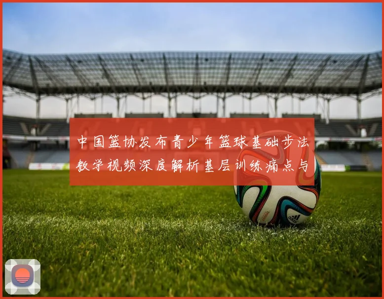 中国篮协发布青少年篮球基础步法教学视频深度解析基层训练痛点与科学纠正路径