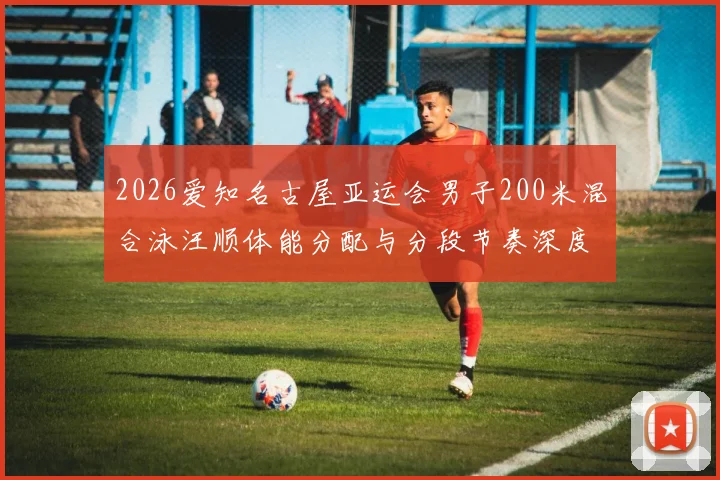 2026爱知名古屋亚运会男子200米混合泳汪顺体能分配与分段节奏深度分析