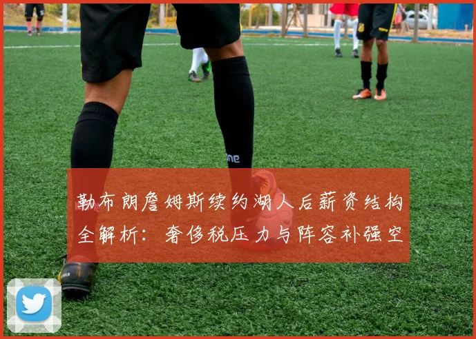 勒布朗詹姆斯续约湖人后薪资结构全解析：奢侈税压力与阵容补强空间