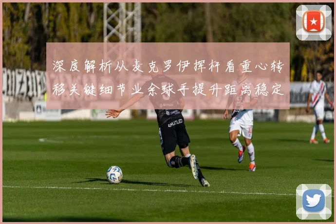 深度解析从麦克罗伊挥杆看重心转移关键细节业余球手提升距离稳定性的必修课