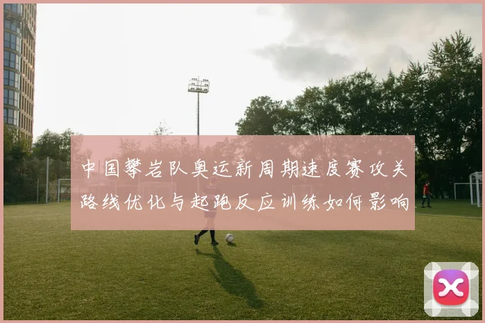 中国攀岩队奥运新周期速度赛攻关路线优化与起跑反应训练如何影响争冠前景