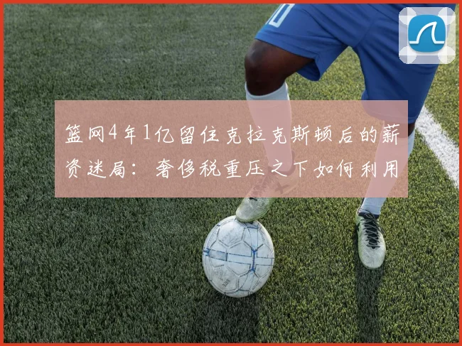 篮网4年1亿留住克拉克斯顿后的薪资迷局:奢侈税重压之下如何利用交易特例与选秀权重构阵容
