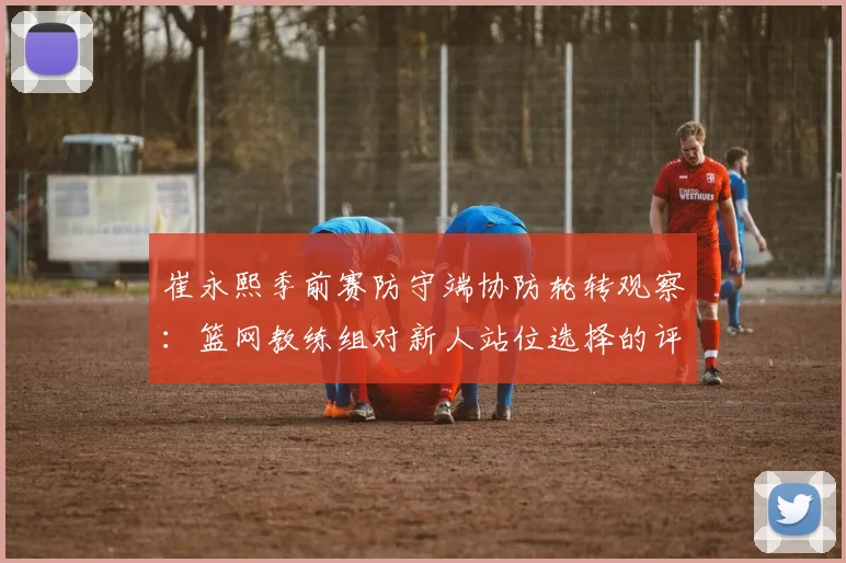 崔永熙季前赛防守端协防轮转观察：篮网教练组对新人站位选择的评价与未来定位
