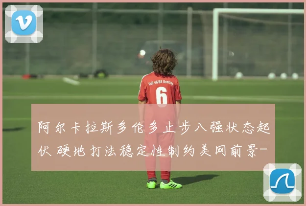 阿尔卡拉斯多伦多止步八强状态起伏 硬地打法稳定性制约美网前景