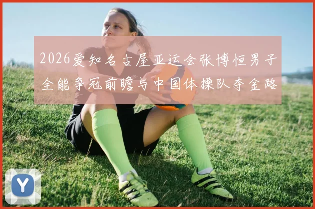 2026爱知名古屋亚运会张博恒男子全能争冠前瞻与中国体操队夺金路径分析