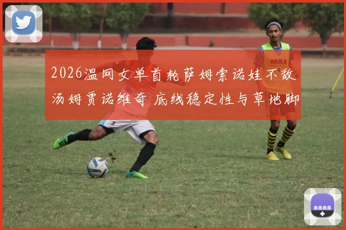 2026温网女单首轮萨姆索诺娃不敌汤姆贾诺维奇 底线稳定性与草地脚下移动的相关性探析