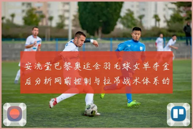 安洗莹巴黎奥运会羽毛球女单夺金后分析网前控制与拉吊战术体系的实战价值