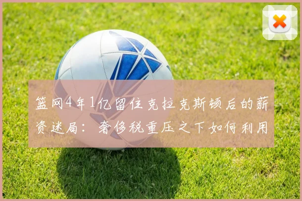 篮网4年1亿留住克拉克斯顿后的薪资迷局:奢侈税重压之下如何利用交易特例与选秀权重构阵容