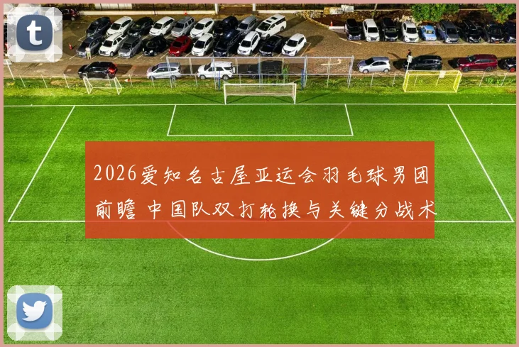 2026爱知名古屋亚运会羽毛球男团前瞻 中国队双打轮换与关键分战术分析