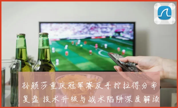 孙颖莎重庆冠军赛反手拧拉得分率复盘 技术升级与战术陷阱深度解读