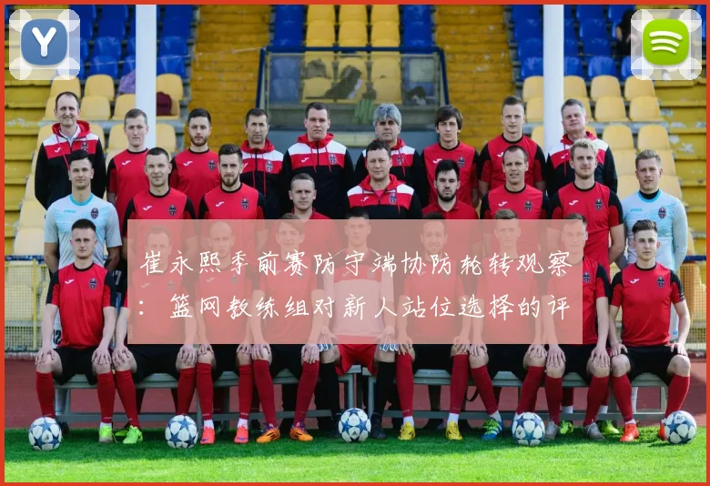 崔永熙季前赛防守端协防轮转观察:篮网教练组对新人站位选择的评价与未来定位