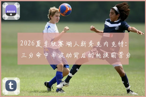 2026夏季联赛湖人新秀克内克特：三分命中率波动背后的轮换前景分析